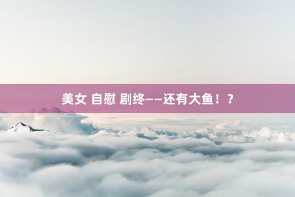 美女 自慰 剧终——还有大鱼！？