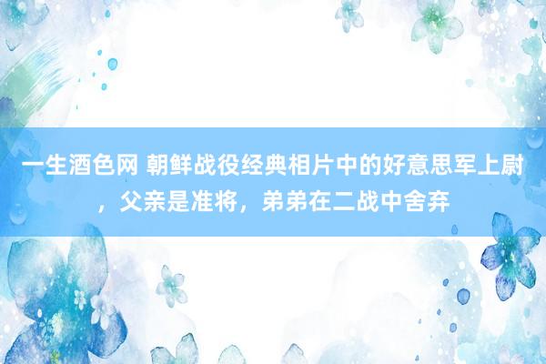 一生酒色网 朝鲜战役经典相片中的好意思军上尉，父亲是准将，弟弟在二战中舍弃