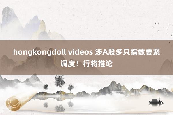 hongkongdoll videos 涉A股多只指数要紧调度！行将推论