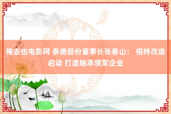 俺去也电影网 泰德股份董事长张春山： 相持改造启动 打造轴承领军企业