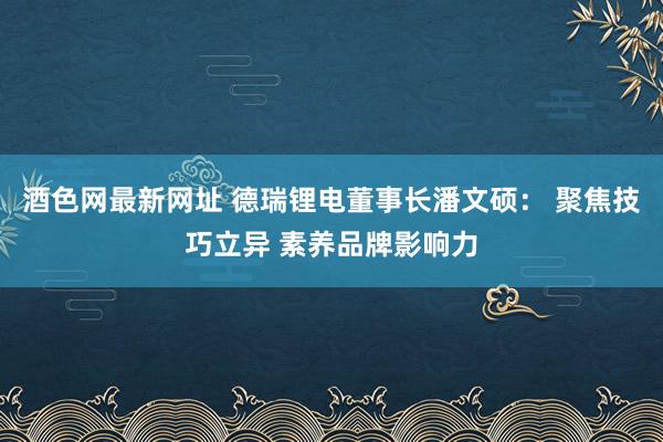 酒色网最新网址 德瑞锂电董事长潘文硕： 聚焦技巧立异 素养品牌影响力