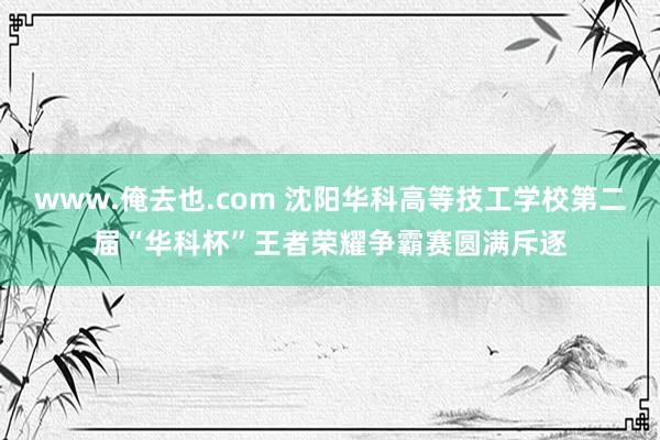 www.俺去也.com 沈阳华科高等技工学校第二届“华科杯”王者荣耀争霸赛圆满斥逐