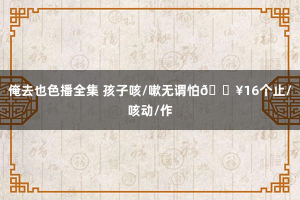 俺去也色播全集 孩子咳/嗽无谓怕🔥16个止/咳动/作