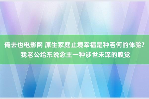 俺去也电影网 原生家庭止境幸福是种若何的体验? 我老公给东说念主一种涉世未深的嗅觉