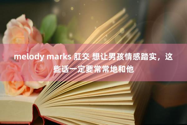 melody marks 肛交 想让男孩情感踏实，这些话一定要常常地和他