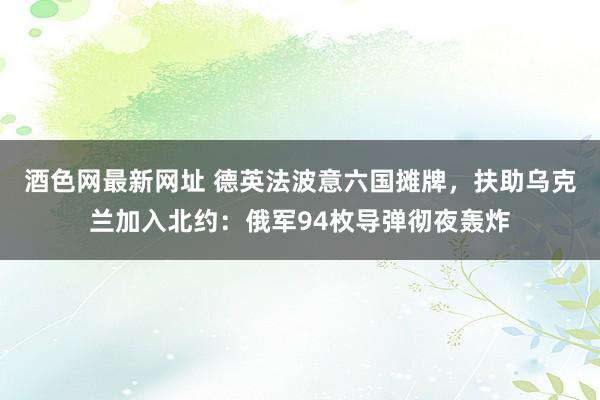 酒色网最新网址 德英法波意六国摊牌，扶助乌克兰加入北约：俄军94枚导弹彻夜轰炸