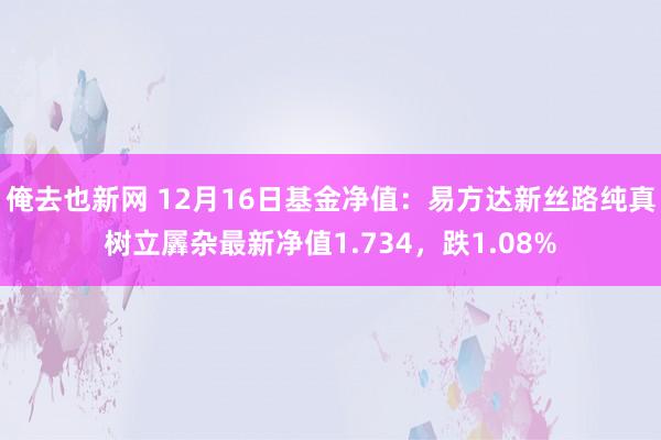 俺去也新网 12月16日基金净值：易方达新丝路纯真树立羼杂最新净值1.734，跌1.08%