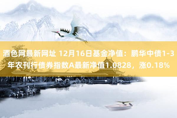 酒色网最新网址 12月16日基金净值：鹏华中债1-3年农刊行债券指数A最新净值1.0828，涨0.18%