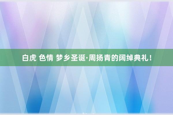 白虎 色情 梦乡圣诞·周扬青的阔绰典礼！