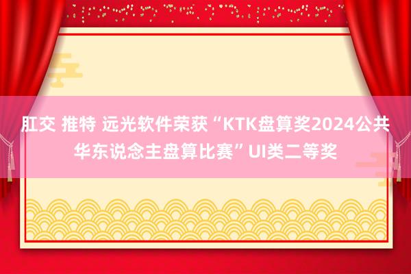 肛交 推特 远光软件荣获“KTK盘算奖2024公共华东说念主盘算比赛”UI类二等奖