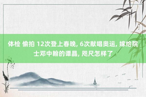 体检 偷拍 12次登上春晚， 6次献唱奥运， 嫁给院士邓中翰的谭晶， 咫尺怎样了