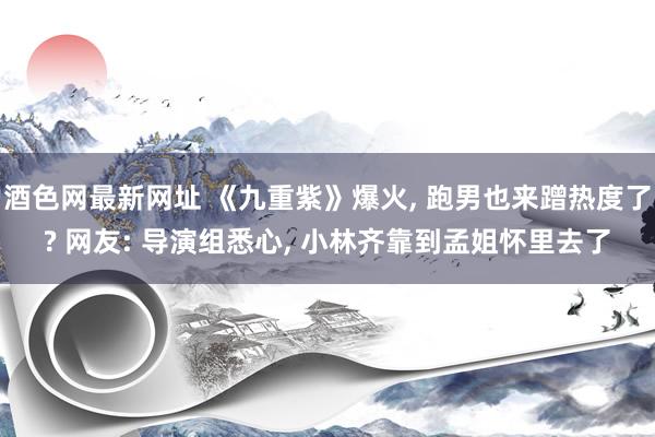 酒色网最新网址 《九重紫》爆火， 跑男也来蹭热度了? 网友: 导演组悉心， 小林齐靠到孟姐怀里去了