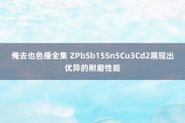 俺去也色播全集 ZPbSb15Sn5Cu3Cd2展现出优异的耐磨性能