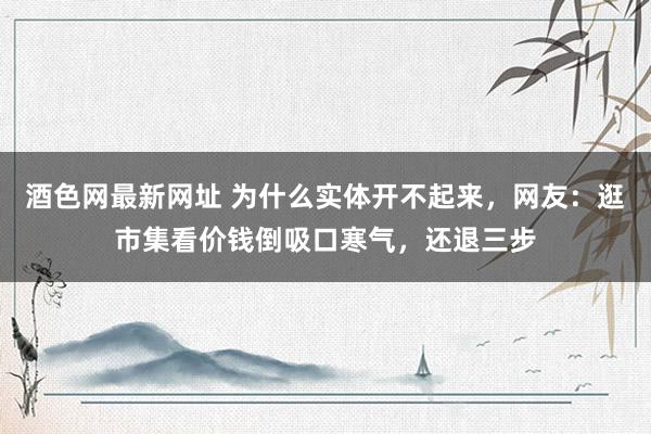 酒色网最新网址 为什么实体开不起来，网友：逛市集看价钱倒吸口寒气，还退三步