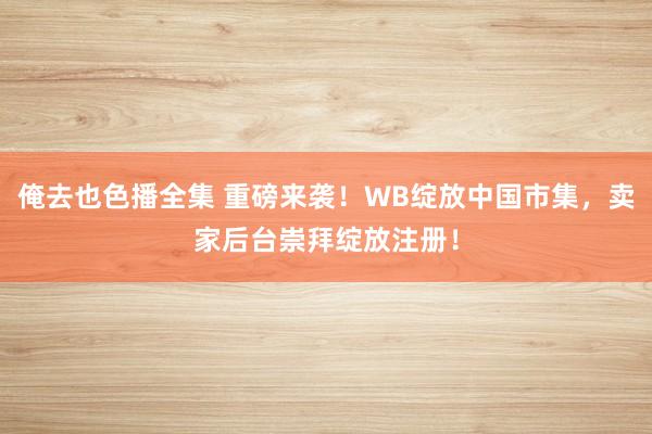 俺去也色播全集 重磅来袭！WB绽放中国市集，卖家后台崇拜绽放注册！