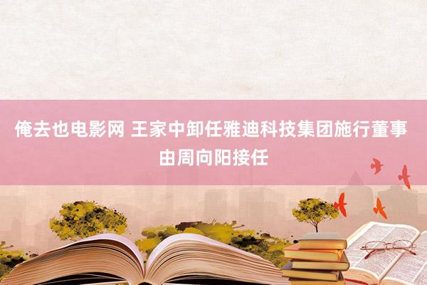 俺去也电影网 王家中卸任雅迪科技集团施行董事 由周向阳接任