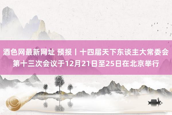 酒色网最新网址 预报丨十四届天下东谈主大常委会第十三次会议于12月21日至25日在北京举行