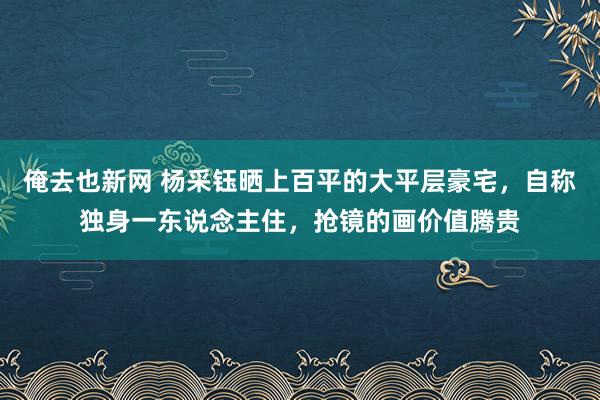 俺去也新网 杨采钰晒上百平的大平层豪宅，自称独身一东说念主住，抢镜的画价值腾贵