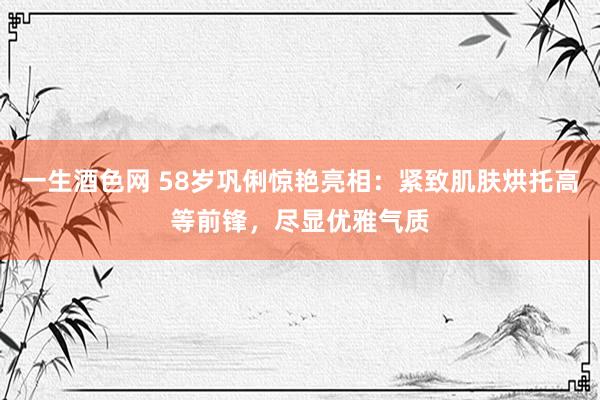 一生酒色网 58岁巩俐惊艳亮相：紧致肌肤烘托高等前锋，尽显优雅气质