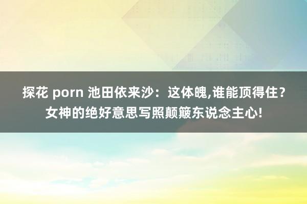 探花 porn 池田依来沙：这体魄，谁能顶得住？女神的绝好意思写照颠簸东说念主心!