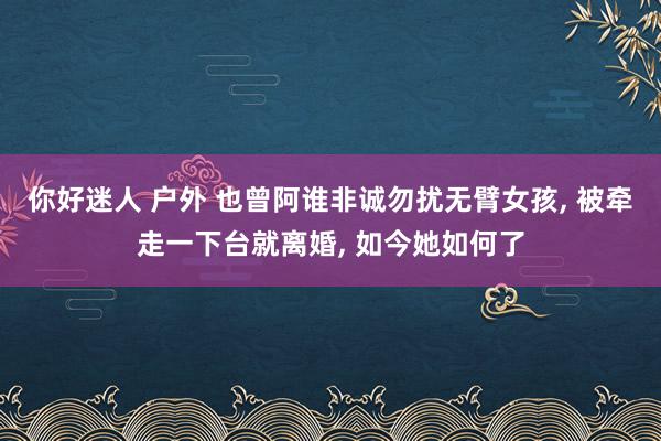 你好迷人 户外 也曾阿谁非诚勿扰无臂女孩， 被牵走一下台就离婚， 如今她如何了