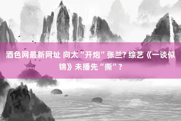 酒色网最新网址 向太“开炮”张兰? 综艺《一谈似锦》未播先“撕”?