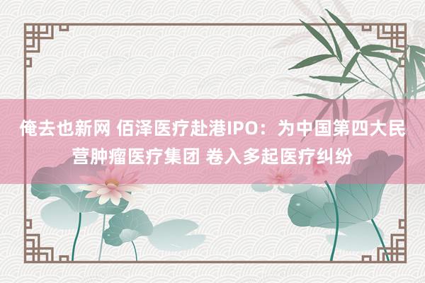 俺去也新网 佰泽医疗赴港IPO：为中国第四大民营肿瘤医疗集团 卷入多起医疗纠纷