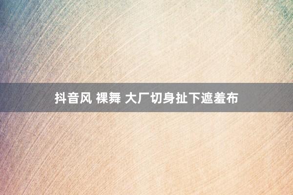 抖音风 裸舞 大厂切身扯下遮羞布