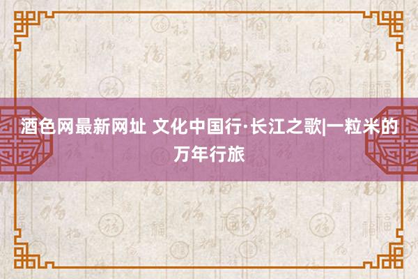 酒色网最新网址 文化中国行·长江之歌|一粒米的万年行旅