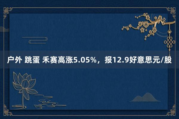 户外 跳蛋 禾赛高涨5.05%，报12.9好意思元/股