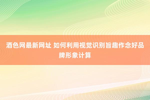 酒色网最新网址 如何利用视觉识别旨趣作念好品牌形象计算