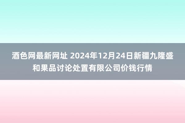 酒色网最新网址 2024年12月24日新疆九隆盛和果品讨论处置有限公司价钱行情