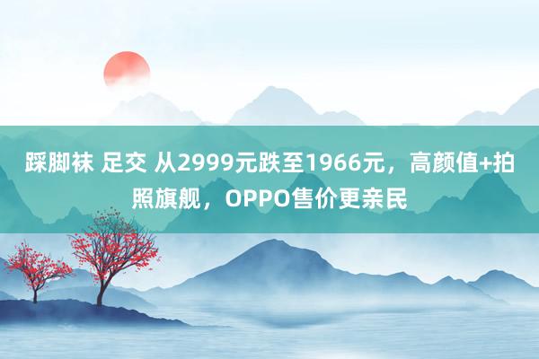 踩脚袜 足交 从2999元跌至1966元，高颜值+拍照旗舰，OPPO售价更亲民