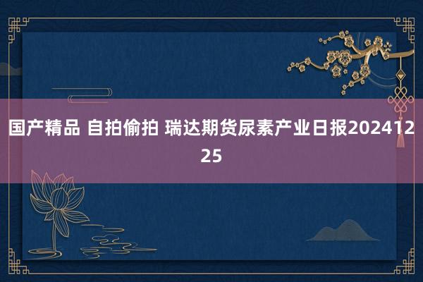 国产精品 自拍偷拍 瑞达期货尿素产业日报20241225