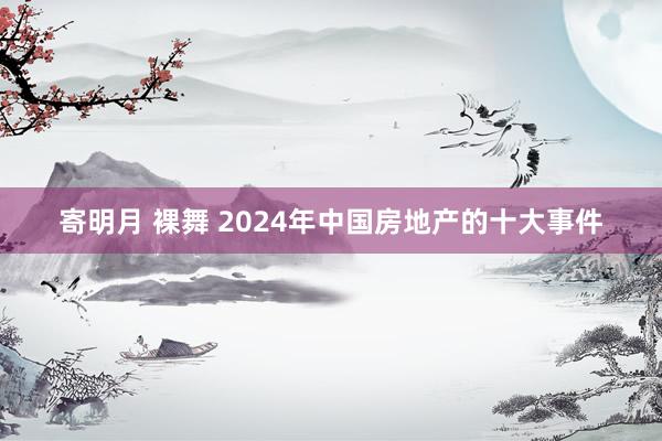 寄明月 裸舞 2024年中国房地产的十大事件