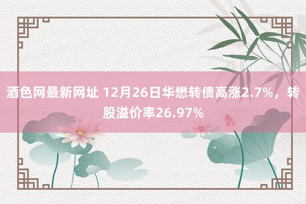 酒色网最新网址 12月26日华懋转债高涨2.7%，转股溢价率26.97%