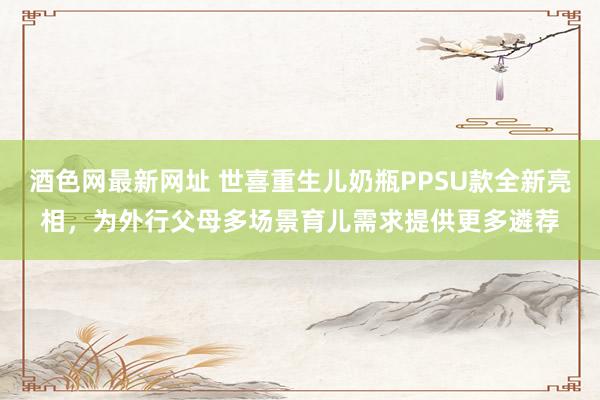 酒色网最新网址 世喜重生儿奶瓶PPSU款全新亮相，为外行父母多场景育儿需求提供更多遴荐