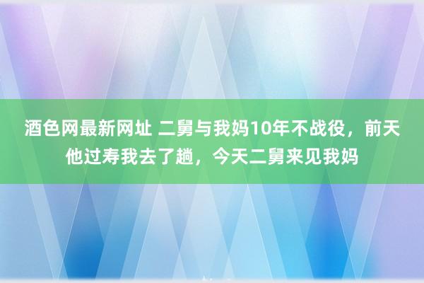 酒色网最新网址 二舅与我妈10年不战役，前天他过寿我去了趟，今天二舅来见我妈