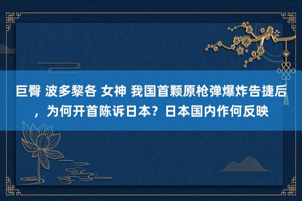 巨臀 波多黎各 女神 我国首颗原枪弹爆炸告捷后，为何开首陈诉日本？日本国内作何反映