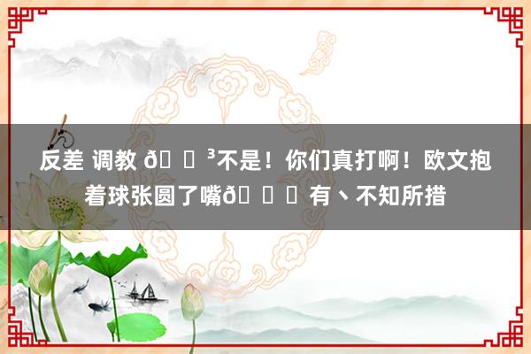 反差 调教 😳不是！你们真打啊！欧文抱着球张圆了嘴😂有丶不知所措