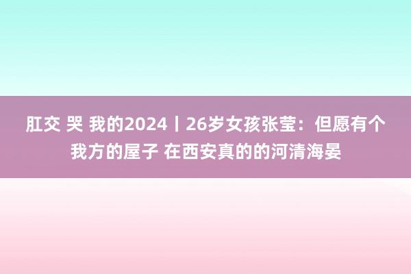 肛交 哭 我的2024丨26岁女孩张莹：但愿有个我方的屋子 在西安真的的河清海晏