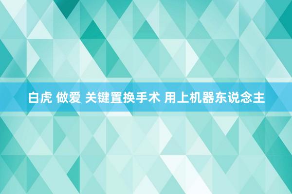 白虎 做爱 关键置换手术 用上机器东说念主