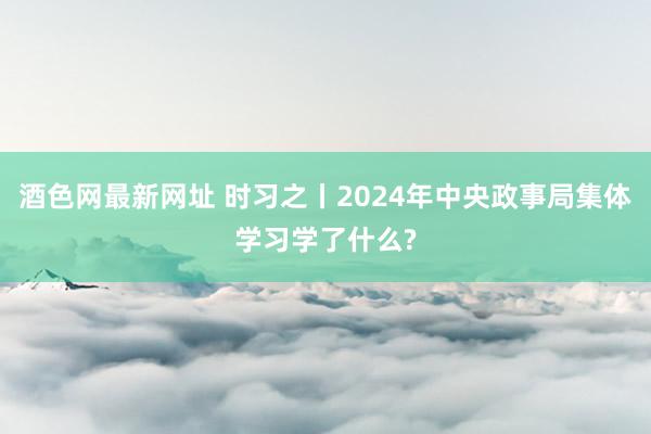 酒色网最新网址 时习之丨2024年中央政事局集体学习学了什么?