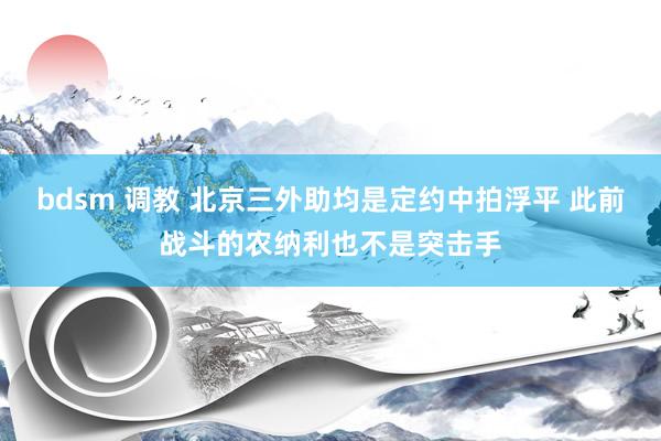 bdsm 调教 北京三外助均是定约中拍浮平 此前战斗的农纳利也不是突击手