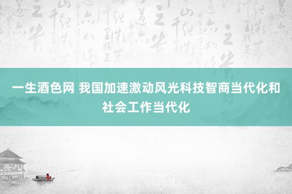 一生酒色网 我国加速激动风光科技智商当代化和社会工作当代化