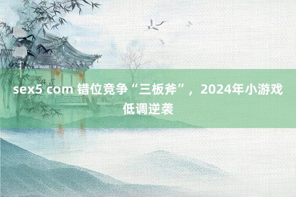 sex5 com 错位竞争“三板斧”，2024年小游戏低调逆袭