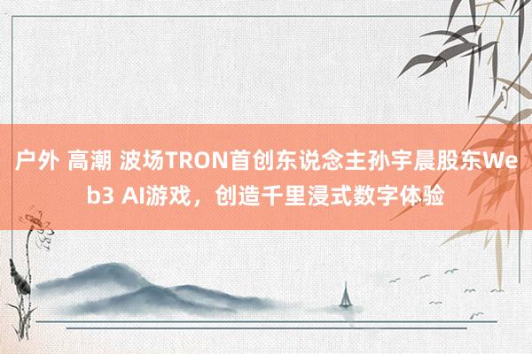 户外 高潮 波场TRON首创东说念主孙宇晨股东Web3 AI游戏，创造千里浸式数字体验