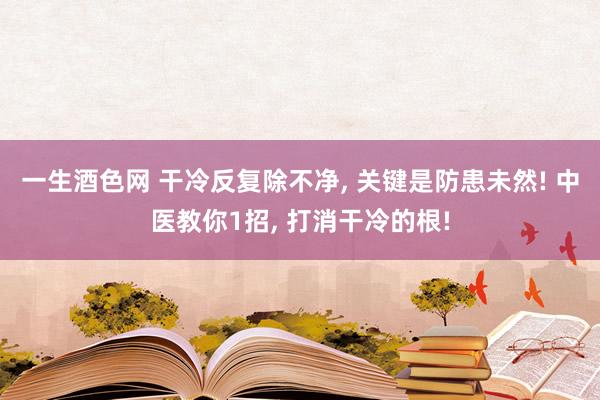 一生酒色网 干冷反复除不净， 关键是防患未然! 中医教你1招， 打消干冷的根!