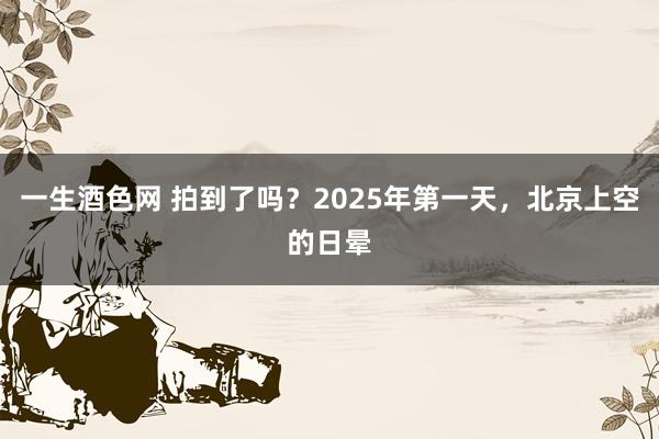 一生酒色网 拍到了吗？2025年第一天，北京上空的日晕