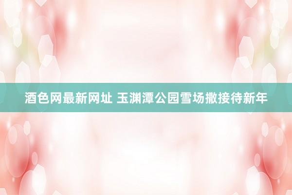 酒色网最新网址 玉渊潭公园雪场撒接待新年